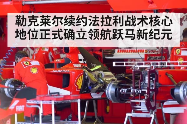 勒克莱尔续约法拉利战术核心地位正式确立领航跃马新纪元