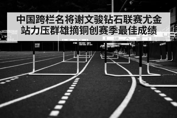 中国跨栏名将谢文骏钻石联赛尤金站力压群雄摘铜创赛季最佳成绩