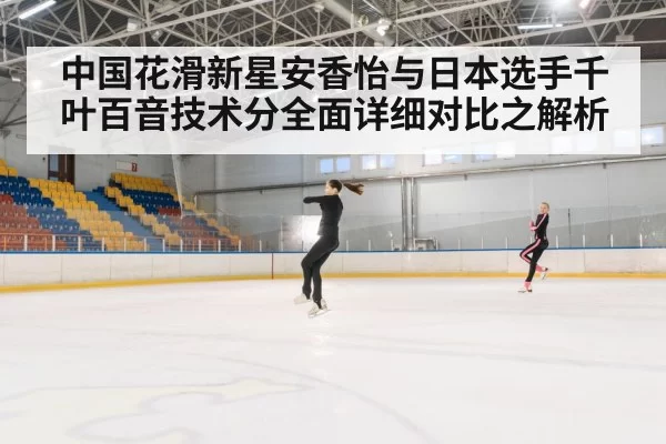 中国花滑新星安香怡与日本选手千叶百音技术分全面详细对比之解析