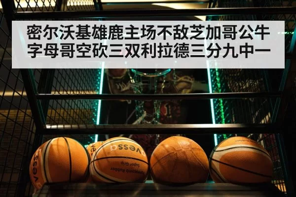 密尔沃基雄鹿主场不敌芝加哥公牛字母哥空砍三双利拉德三分九中一